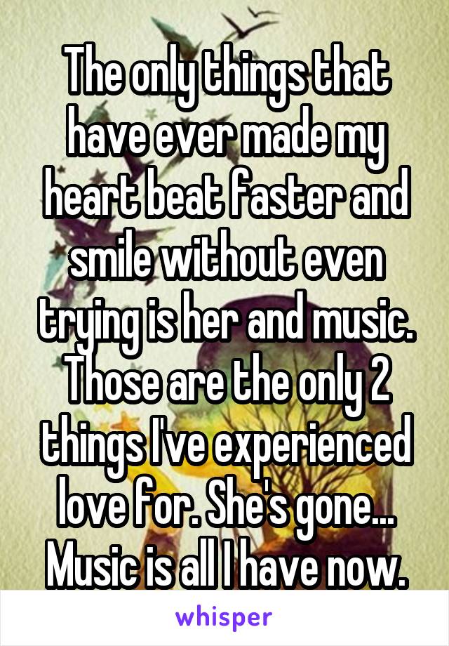 The only things that have ever made my heart beat faster and smile without even trying is her and music. Those are the only 2 things I've experienced love for. She's gone... Music is all I have now.
