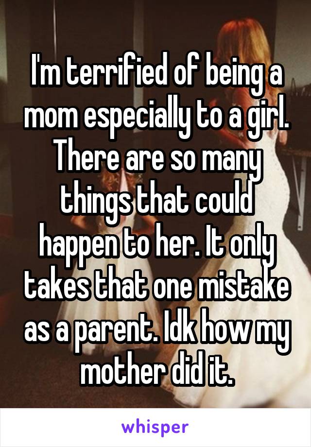 I'm terrified of being a mom especially to a girl. There are so many things that could happen to her. It only takes that one mistake as a parent. Idk how my mother did it.