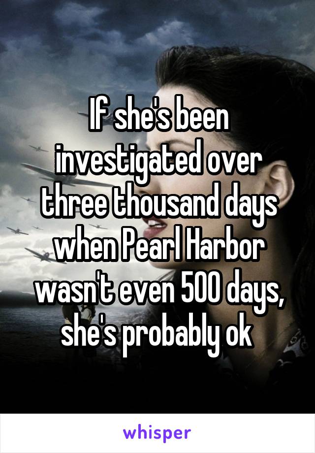 If she's been investigated over three thousand days when Pearl Harbor wasn't even 500 days, she's probably ok 