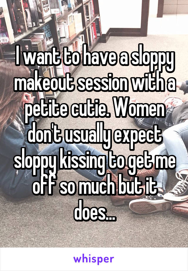 I want to have a sloppy makeout session with a petite cutie. Women don't usually expect sloppy kissing to get me off so much but it does...