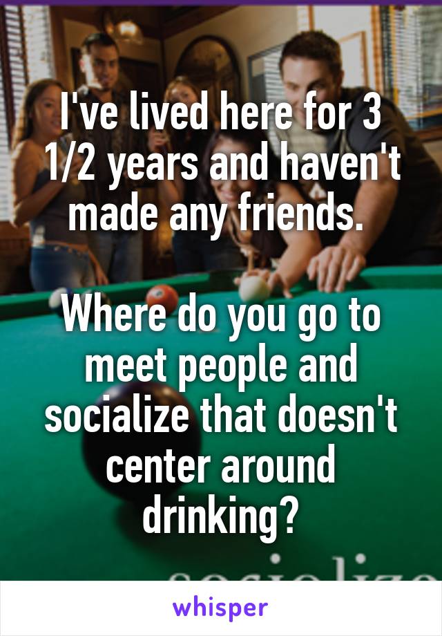 I've lived here for 3 1/2 years and haven't made any friends. 

Where do you go to meet people and socialize that doesn't center around drinking?