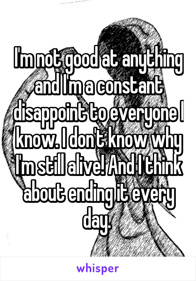 I'm not good at anything and I'm a constant disappoint to everyone I know. I don't know why I'm still alive! And I think about ending it every day. 