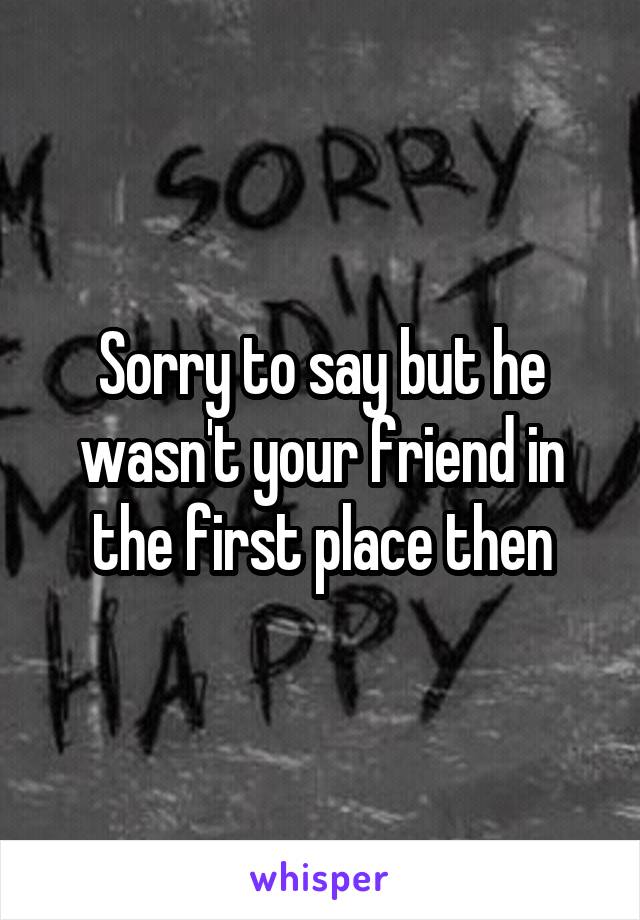 Sorry to say but he wasn't your friend in the first place then