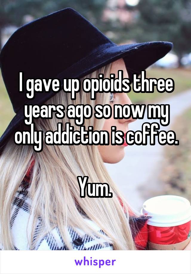 I gave up opioids three years ago so now my only addiction is coffee. 
Yum. 