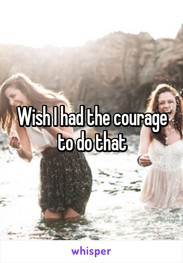 Wish I had the courage to do that