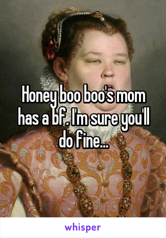 Honey boo boo's mom has a bf. I'm sure you'll do fine...