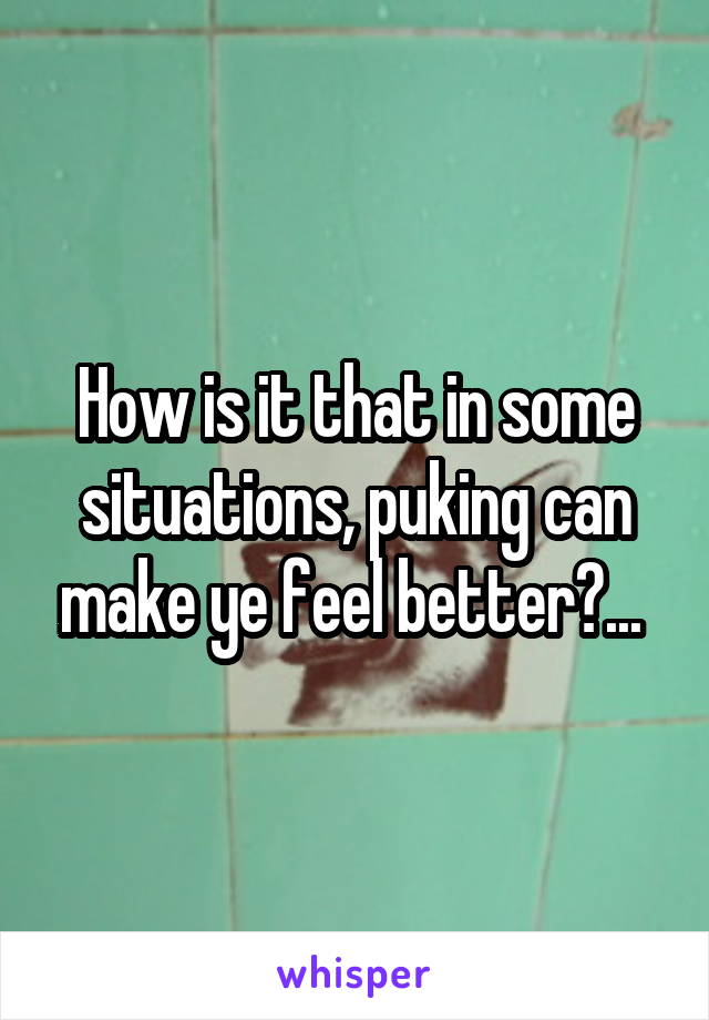 How is it that in some situations, puking can make ye feel better?... 