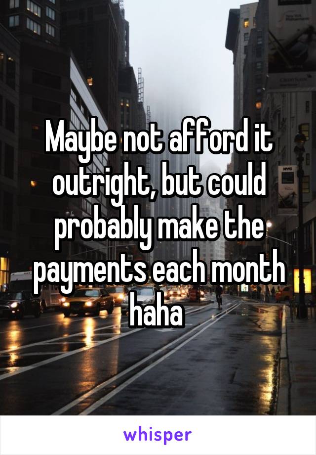 Maybe not afford it outright, but could probably make the payments each month haha 