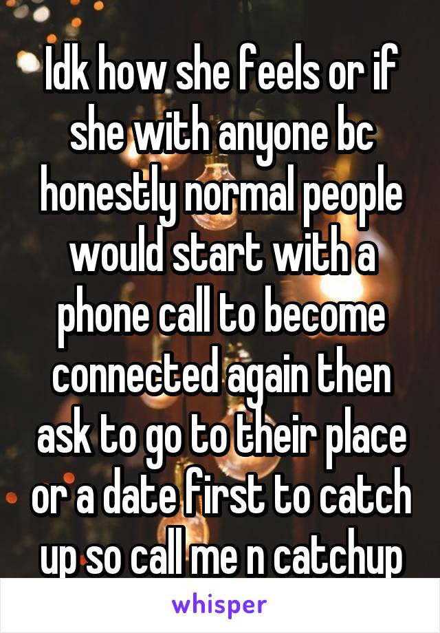 Idk how she feels or if she with anyone bc honestly normal people would start with a phone call to become connected again then ask to go to their place or a date first to catch up so call me n catchup