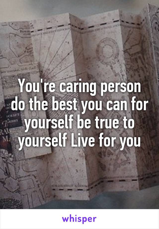 You're caring person do the best you can for yourself be true to yourself Live for you