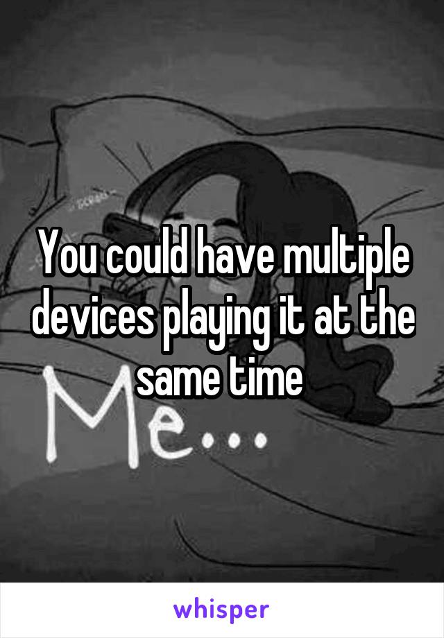 You could have multiple devices playing it at the same time 