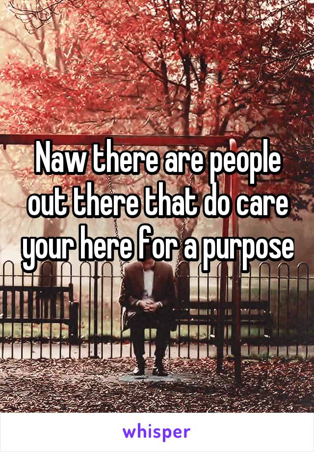 Naw there are people out there that do care your here for a purpose 
