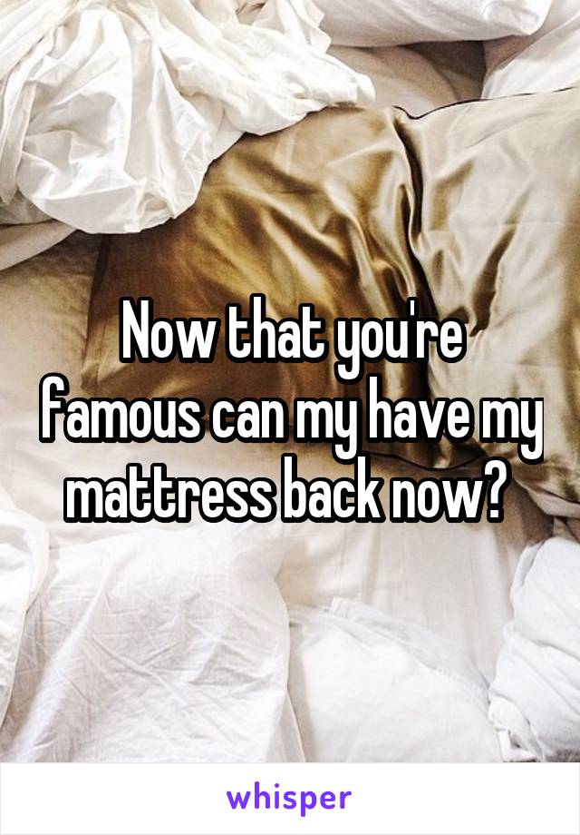 Now that you're famous can my have my mattress back now? 