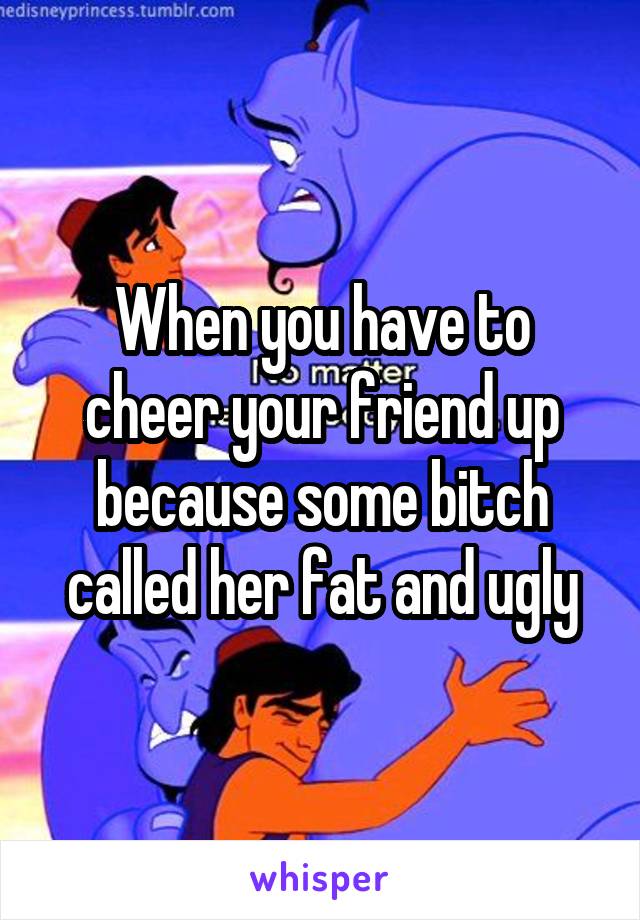 When you have to cheer your friend up because some bitch called her fat and ugly