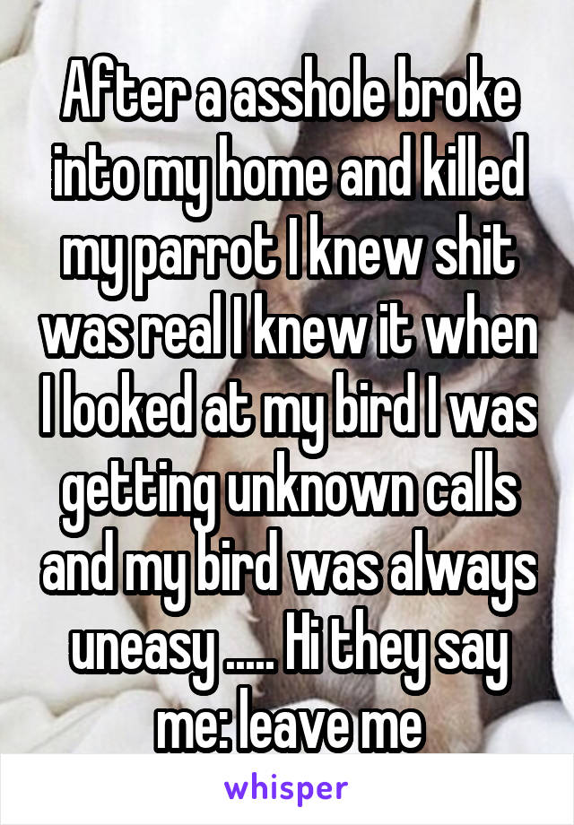 After a asshole broke into my home and killed my parrot I knew shit was real I knew it when I looked at my bird I was getting unknown calls and my bird was always uneasy ..... Hi they say me: leave me