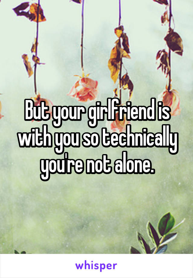 But your girlfriend is with you so technically you're not alone.