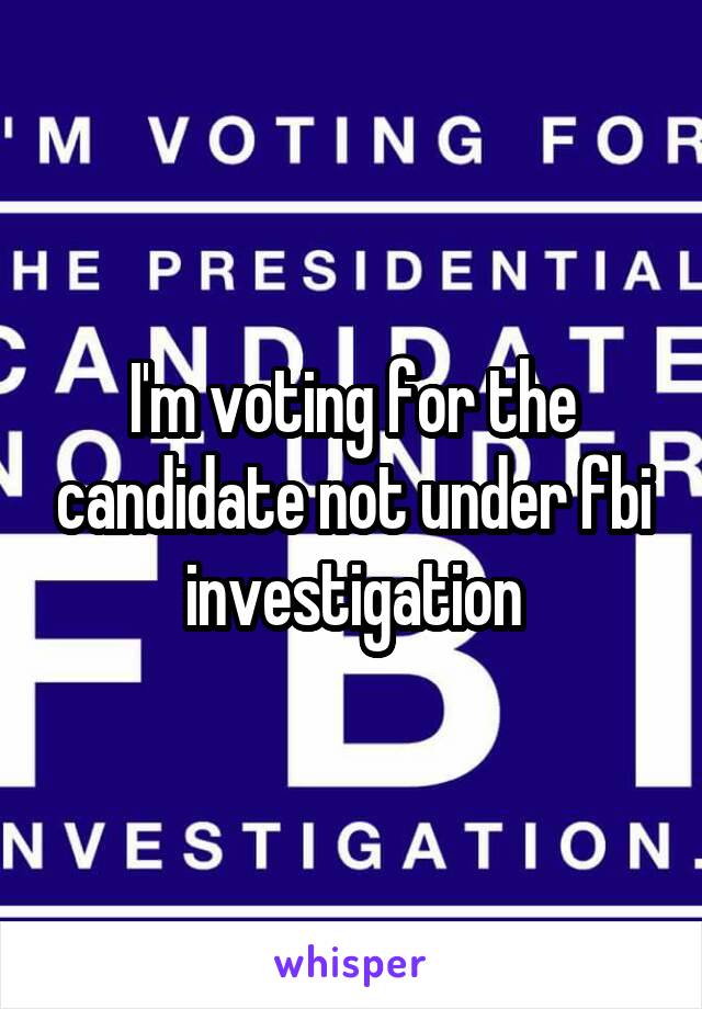I'm voting for the candidate not under fbi investigation