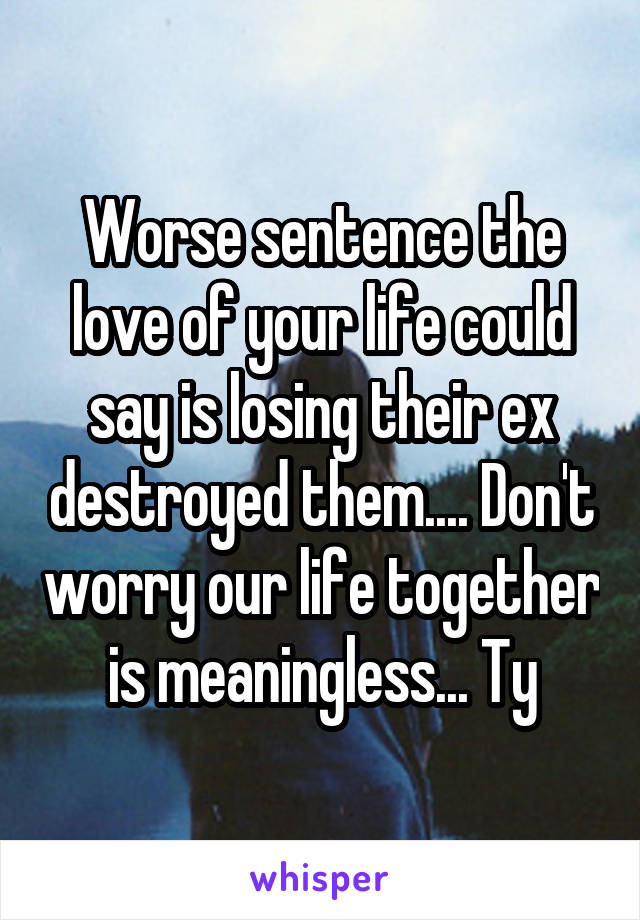 Worse sentence the love of your life could say is losing their ex destroyed them.... Don't worry our life together is meaningless... Ty