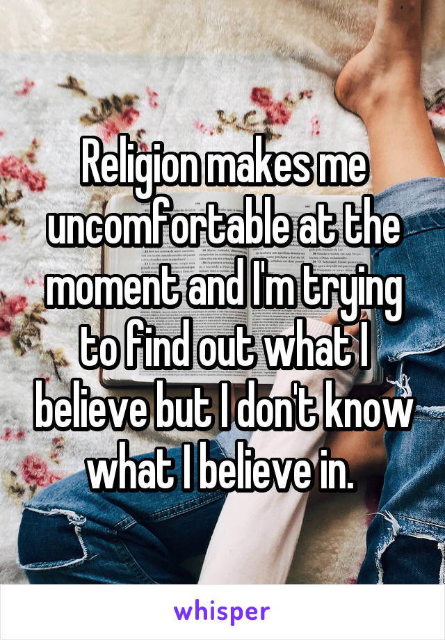 Religion makes me uncomfortable at the moment and I'm trying to find out what I believe but I don't know what I believe in. 