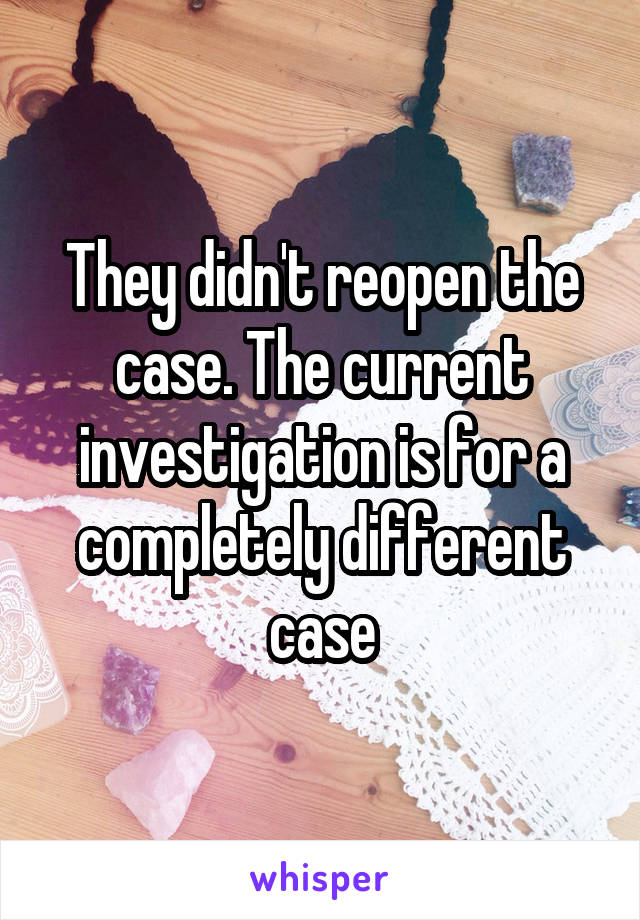They didn't reopen the case. The current investigation is for a completely different case