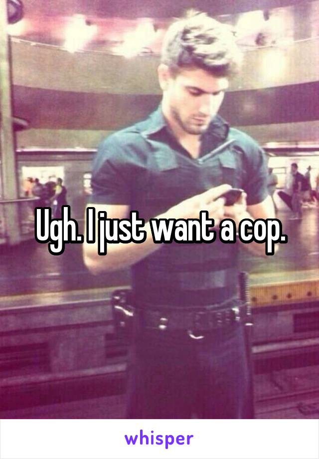 Ugh. I just want a cop.
