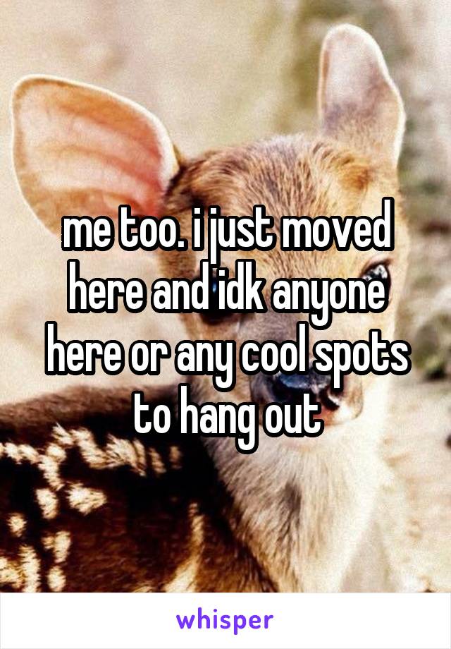 me too. i just moved here and idk anyone here or any cool spots to hang out