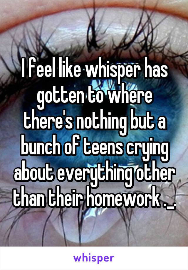 I feel like whisper has gotten to where there's nothing but a bunch of teens crying about everything other than their homework ._.