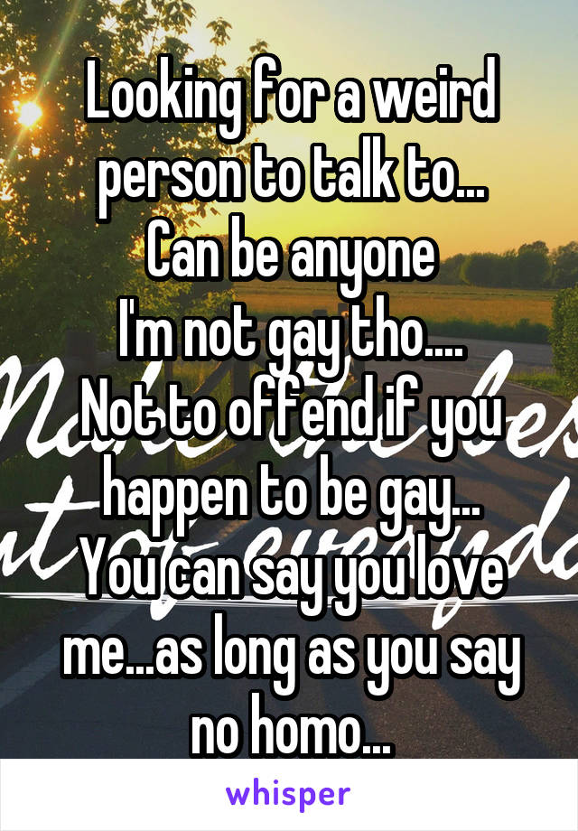 Looking for a weird person to talk to...
Can be anyone
I'm not gay tho....
Not to offend if you happen to be gay...
You can say you love me...as long as you say no homo...