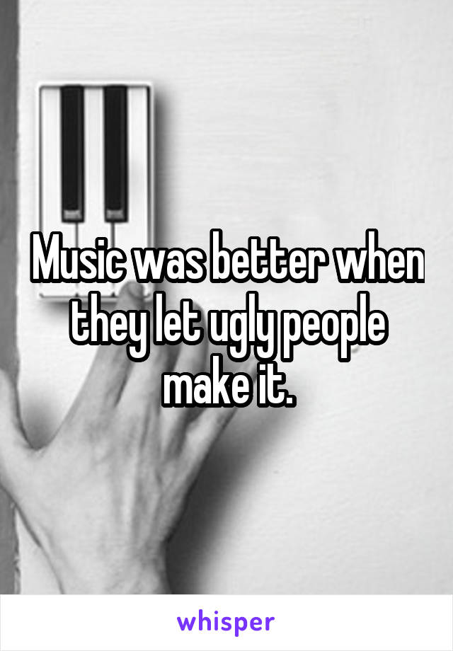 Music was better when they let ugly people make it.
