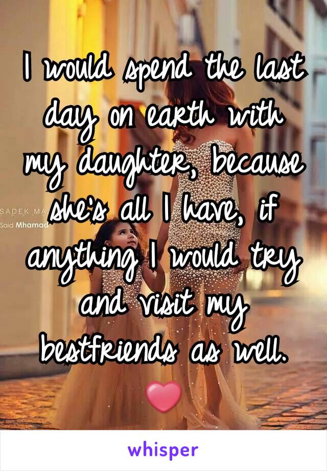 I would spend the last day on earth with my daughter, because she's all I have, if anything I would try and visit my bestfriends as well. ❤