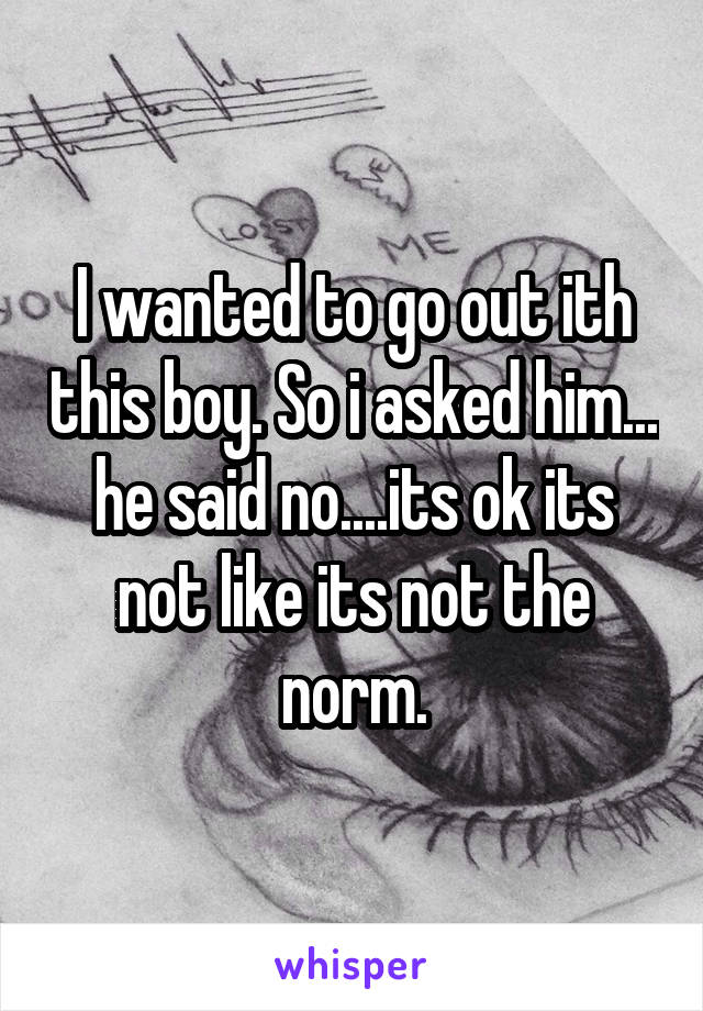 I wanted to go out ith this boy. So i asked him... he said no....its ok its not like its not the norm.