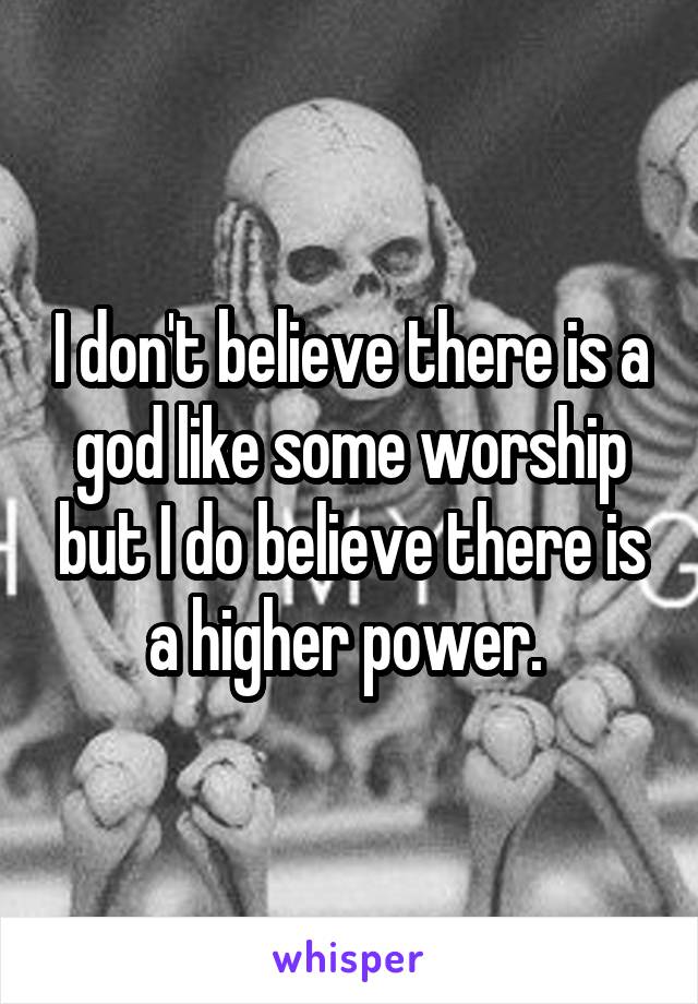 I don't believe there is a god like some worship but I do believe there is a higher power. 