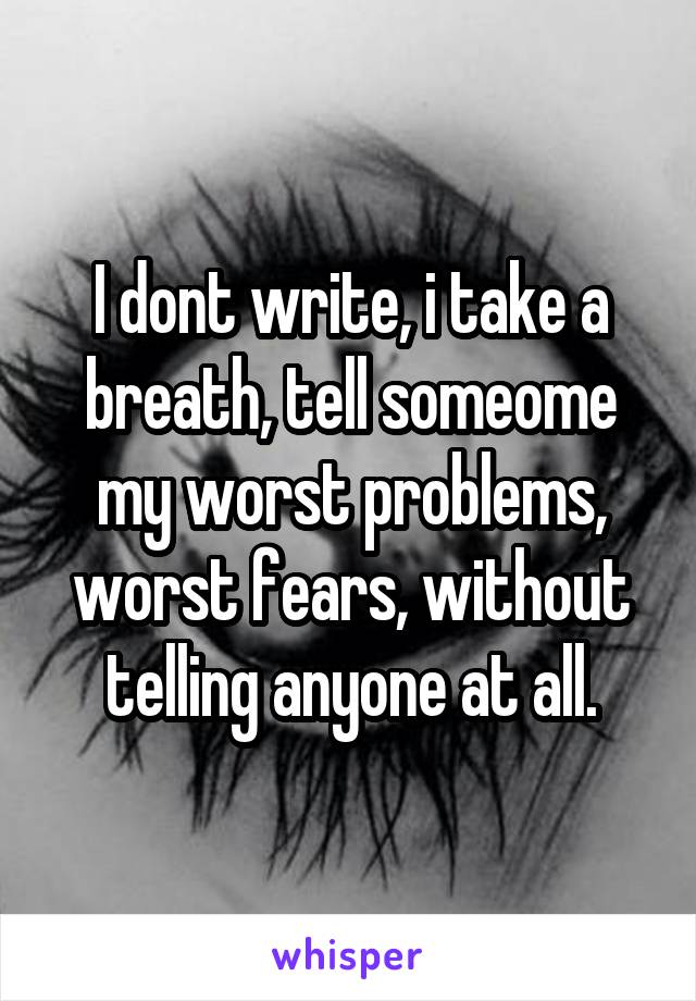 I dont write, i take a breath, tell someome my worst problems, worst fears, without telling anyone at all.