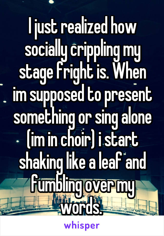 I just realized how socially crippling my stage fright is. When im supposed to present something or sing alone (im in choir) i start shaking like a leaf and fumbling over my words. 