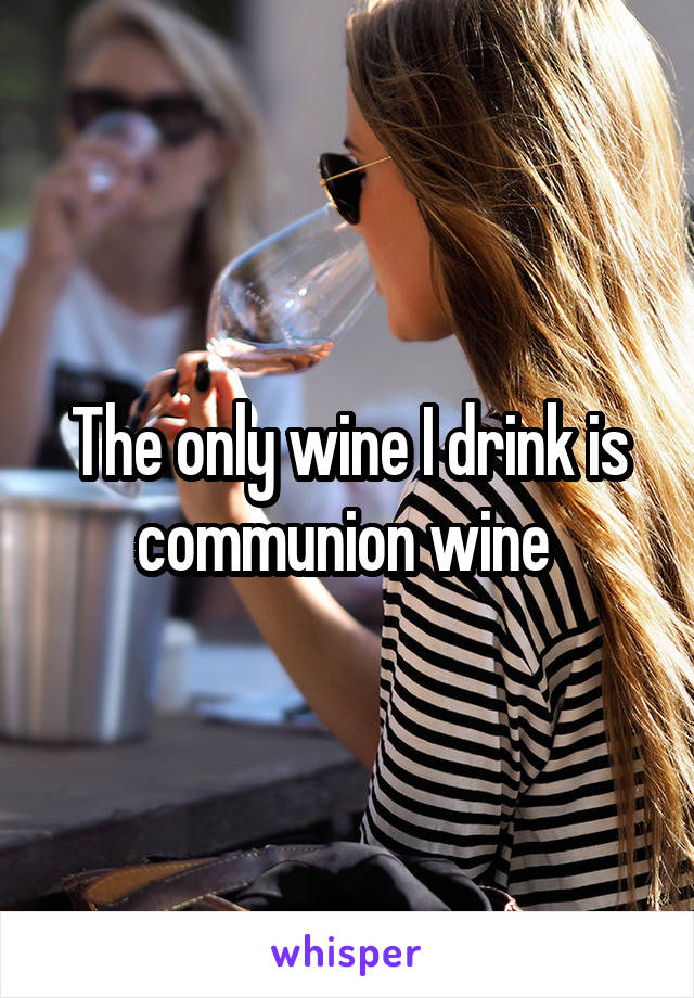 The only wine I drink is communion wine 