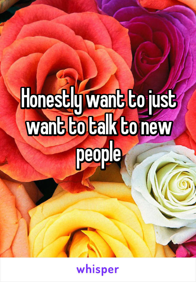 Honestly want to just want to talk to new people
