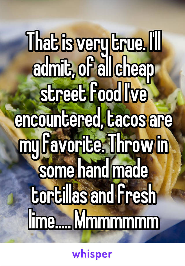 That is very true. I'll admit, of all cheap street food I've encountered, tacos are my favorite. Throw in some hand made tortillas and fresh lime..... Mmmmmmm
