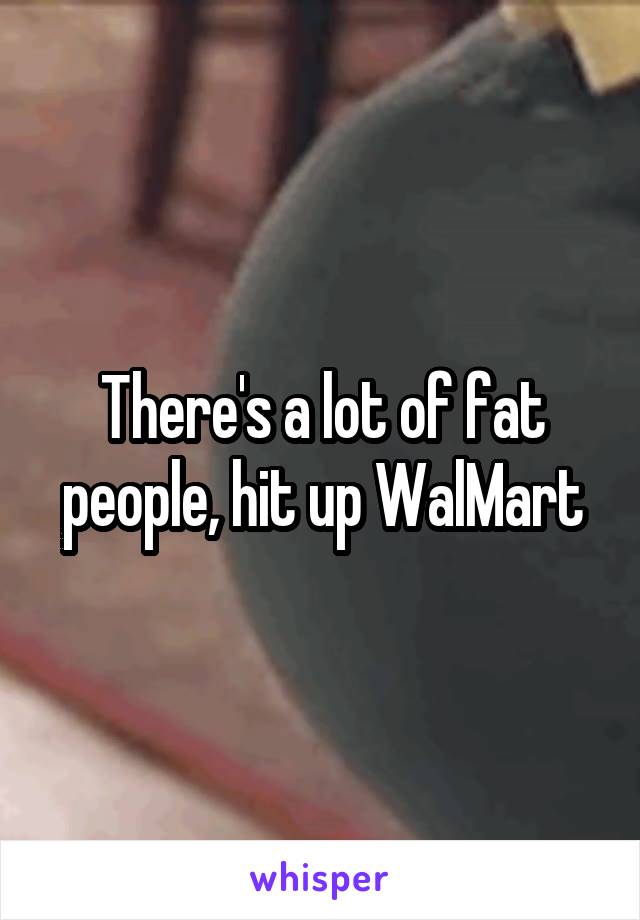 There's a lot of fat people, hit up WalMart