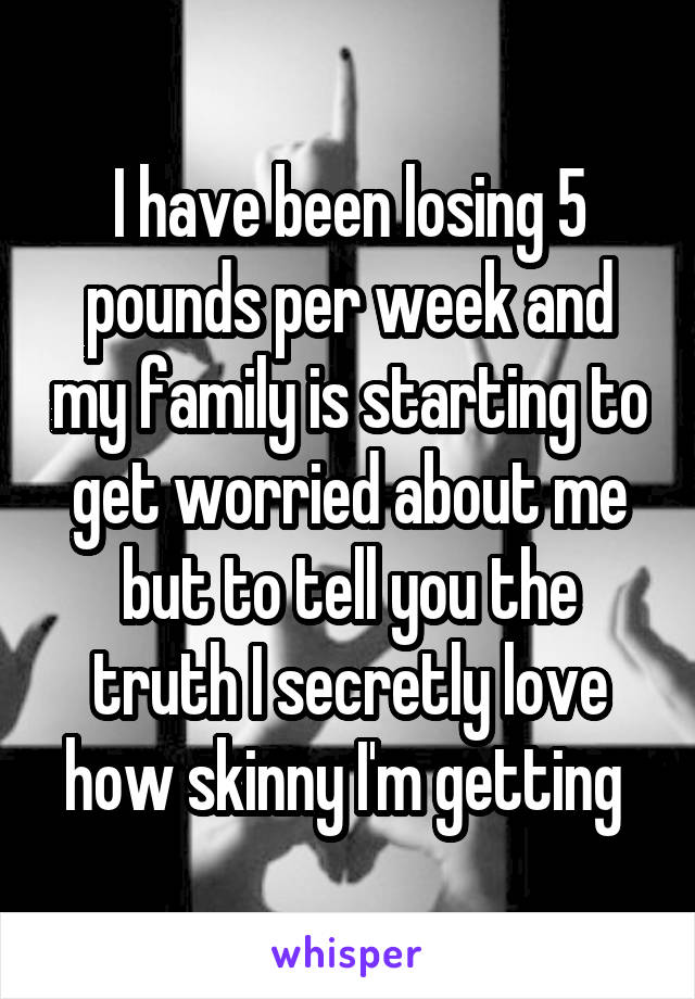 I have been losing 5 pounds per week and my family is starting to get worried about me but to tell you the truth I secretly love how skinny I'm getting 