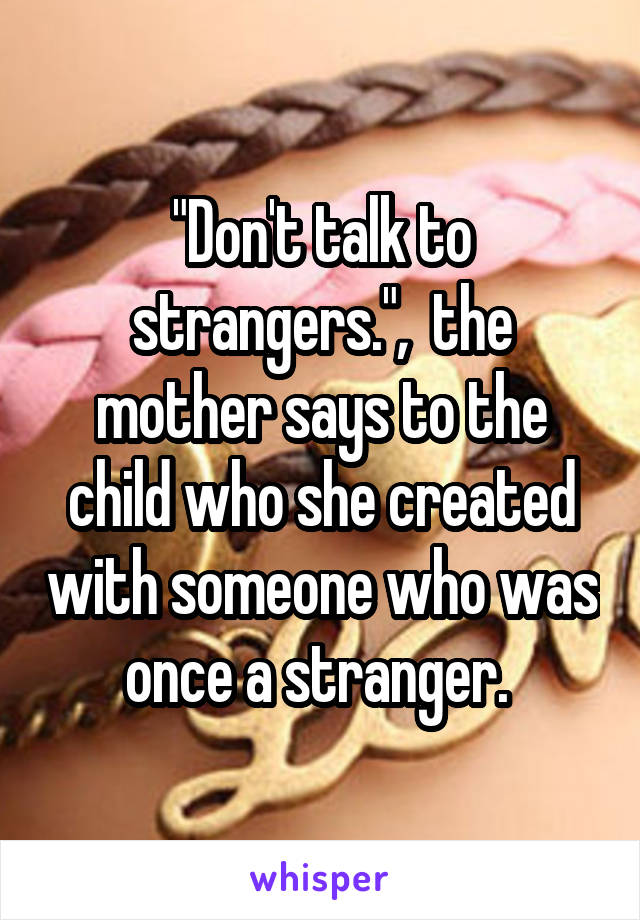 "Don't talk to strangers.",  the mother says to the child who she created with someone who was once a stranger. 