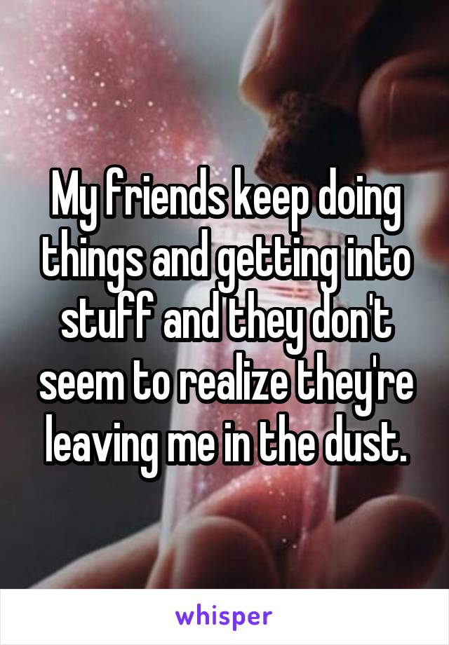 My friends keep doing things and getting into stuff and they don't seem to realize they're leaving me in the dust.