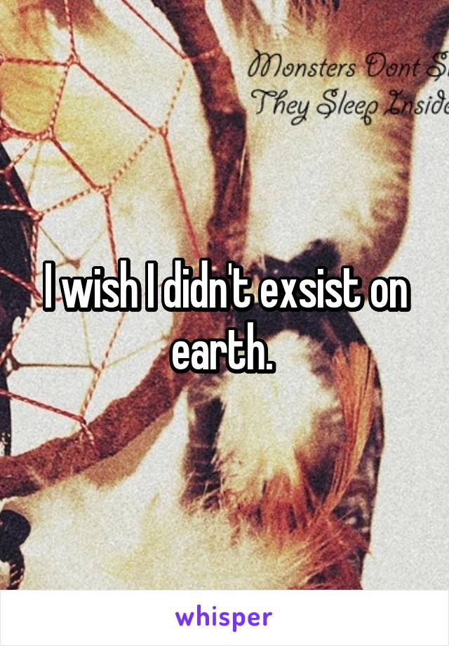 I wish I didn't exsist on earth. 