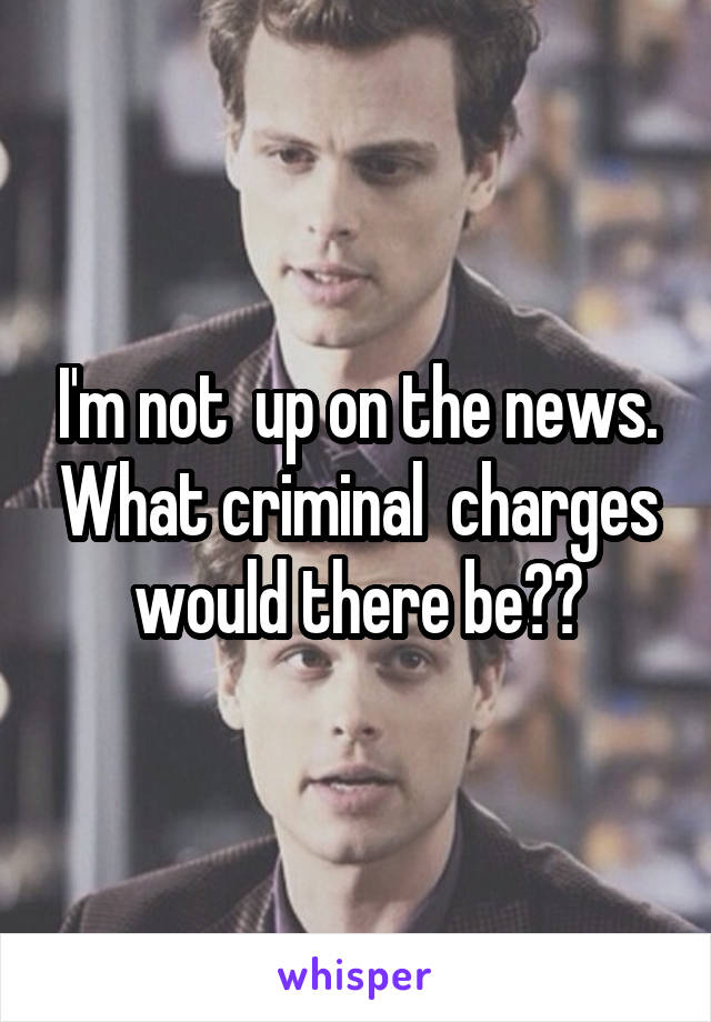 I'm not  up on the news. What criminal  charges would there be??