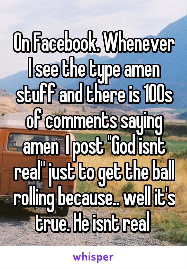 On Facebook. Whenever I see the type amen stuff and there is 100s of comments saying amen  I post "God isnt real" just to get the ball rolling because.. well it's true. He isnt real 