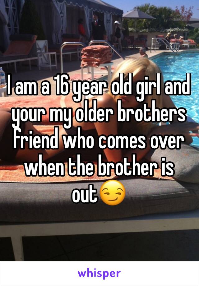 I am a 16 year old girl and your my older brothers friend who comes over when the brother is out😏