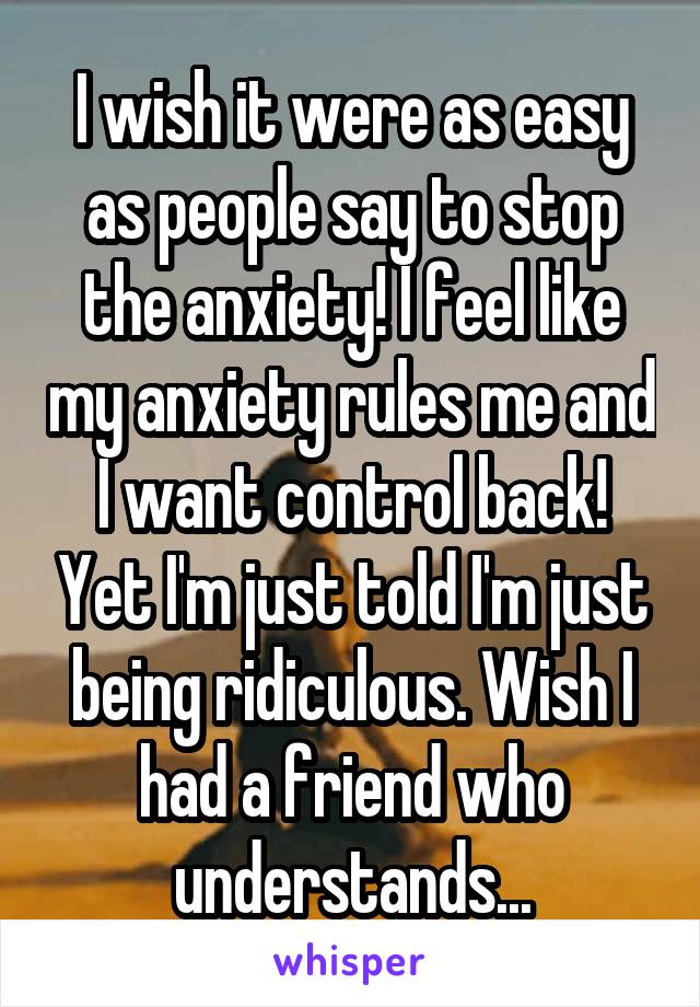 I wish it were as easy as people say to stop the anxiety! I feel like my anxiety rules me and I want control back! Yet I'm just told I'm just being ridiculous. Wish I had a friend who understands...