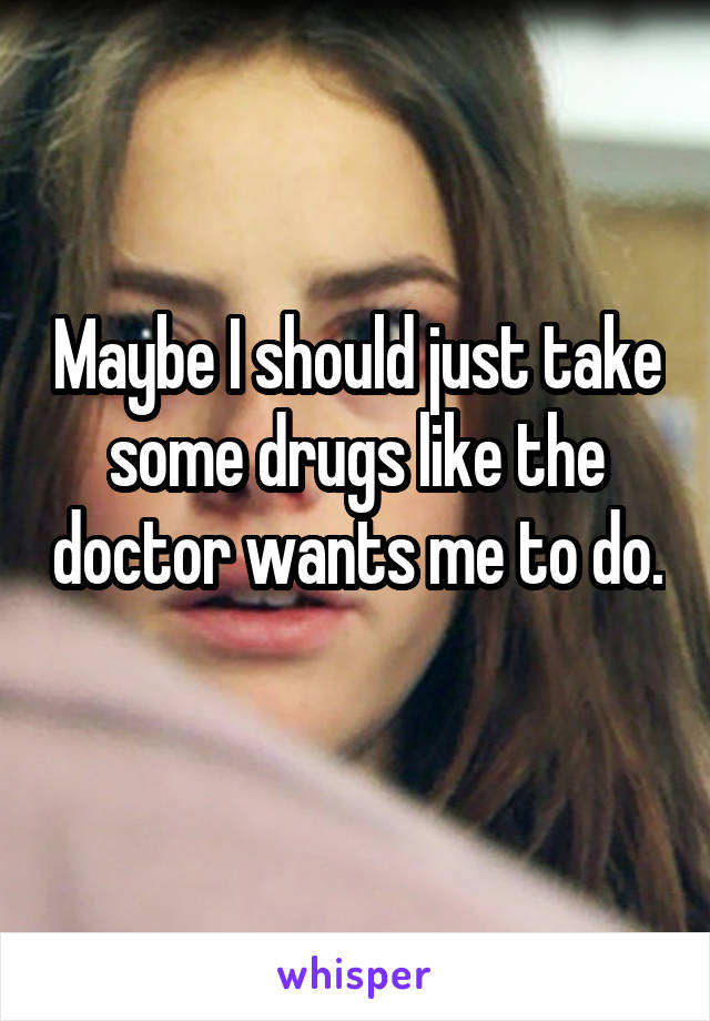 Maybe I should just take some drugs like the doctor wants me to do. 