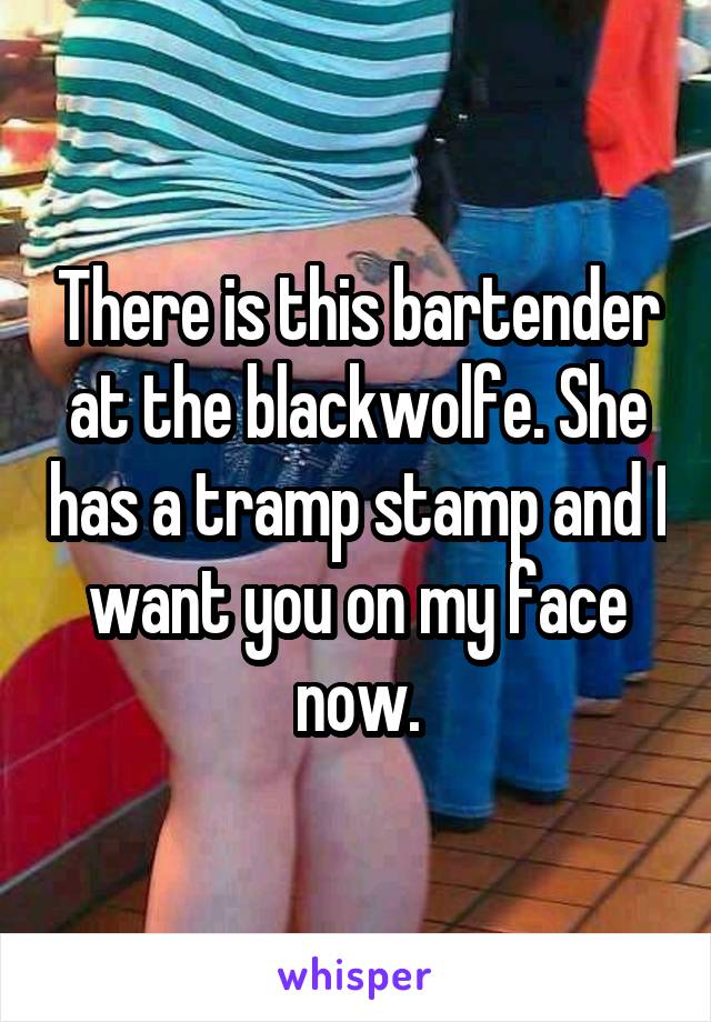 There is this bartender at the blackwolfe. She has a tramp stamp and I want you on my face now.