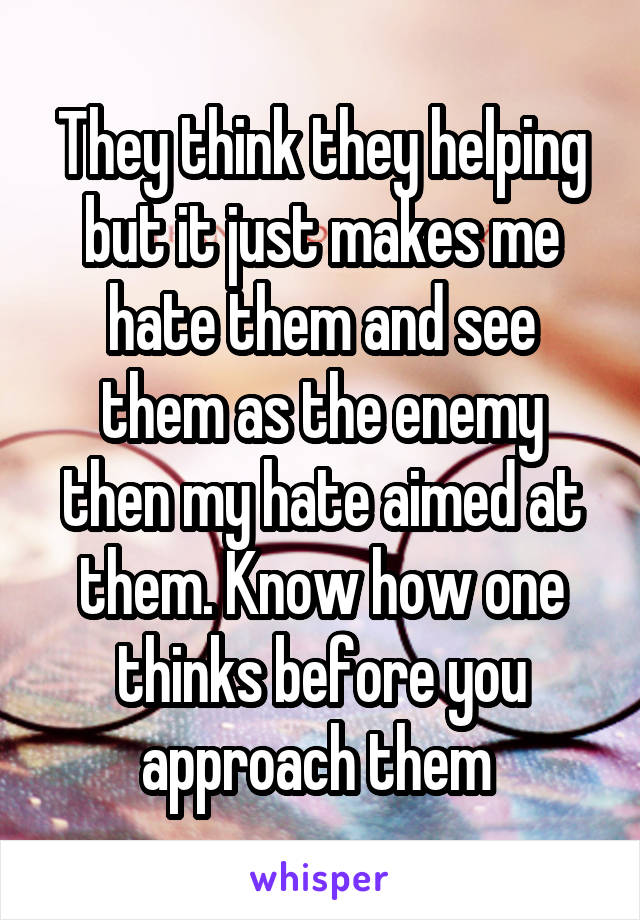 They think they helping but it just makes me hate them and see them as the enemy then my hate aimed at them. Know how one thinks before you approach them 