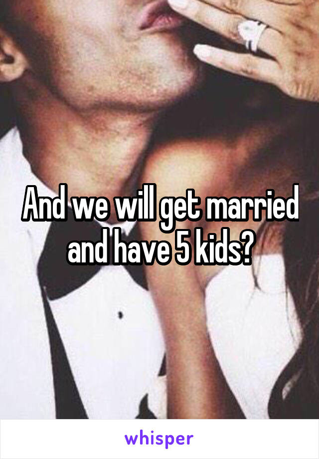 And we will get married and have 5 kids?